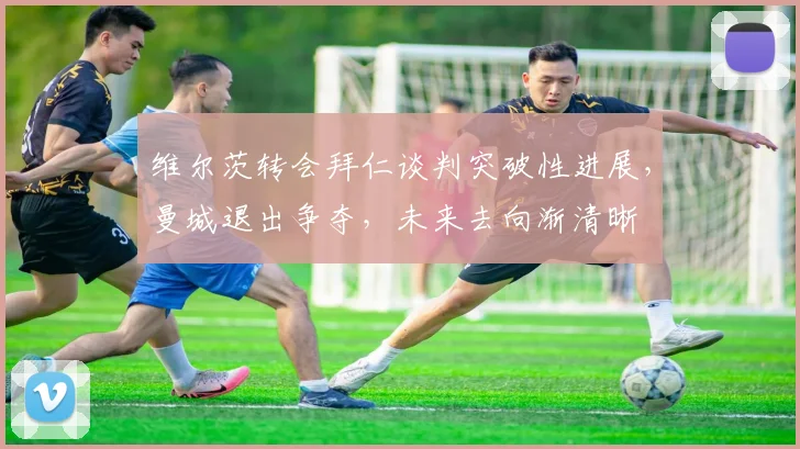 维尔茨转会拜仁谈判突破性进展，曼城退出争夺，未来去向渐清晰