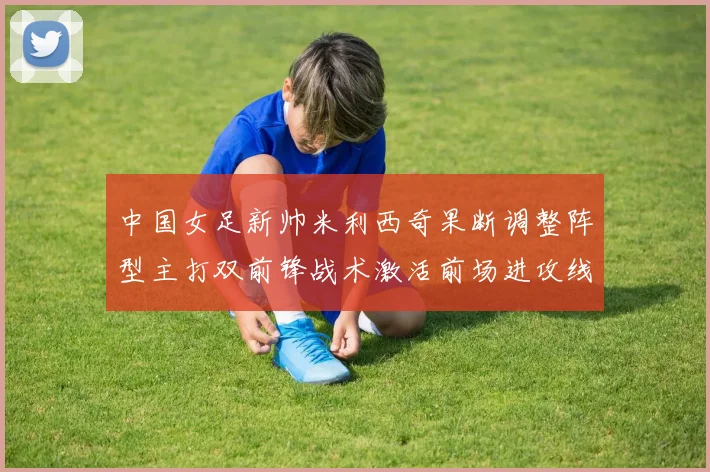 中国女足新帅米利西奇果断调整阵型主打双前锋战术激活前场进攻线