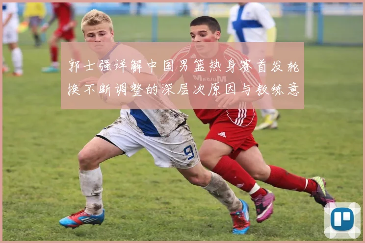 郭士强详解中国男篮热身赛首发轮换不断调整的深层次原因与教练意图