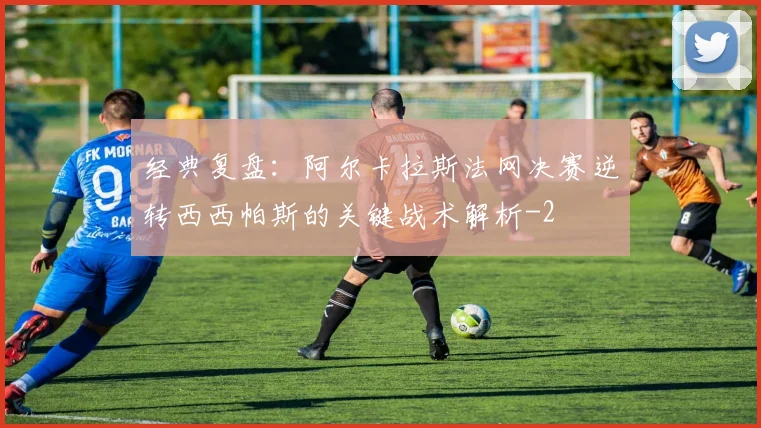 经典复盘：阿尔卡拉斯法网决赛逆转西西帕斯的关键战术解析