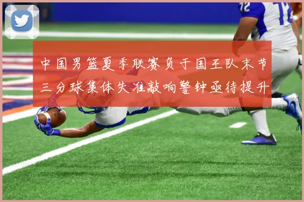 中国男篮夏季联赛负于国王队末节三分球集体失准敲响警钟亟待提升