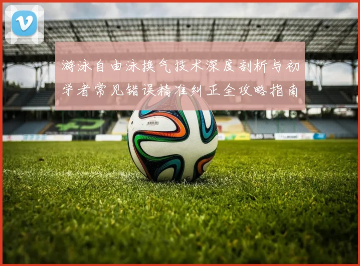 游泳自由泳换气技术深度剖析与初学者常见错误精准纠正全攻略指南