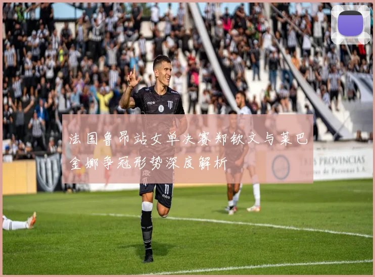 法国鲁昂站女单决赛郑钦文与莱巴金娜争冠形势深度解析