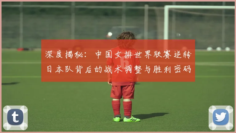 深度揭秘：中国女排世界联赛逆转日本队背后的战术调整与胜利密码