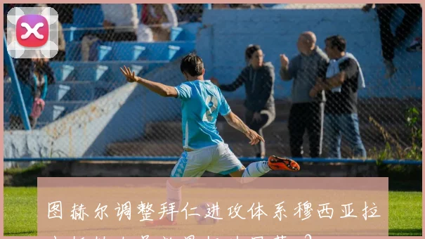 图赫尔调整拜仁进攻体系穆西亚拉出任伪九号效果极为显著