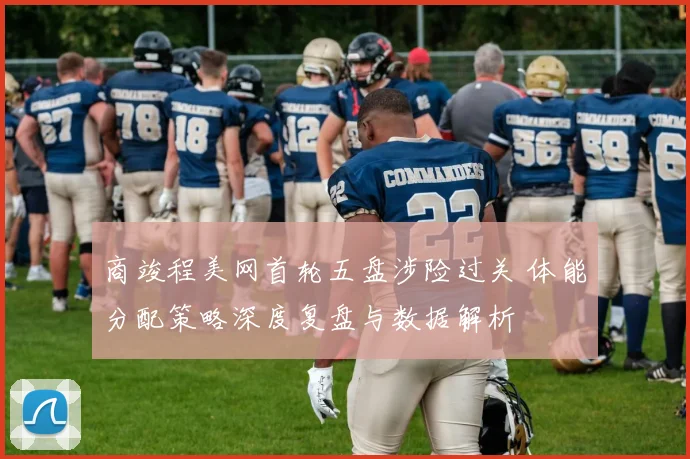 商竣程美网首轮五盘涉险过关 体能分配策略深度复盘与数据解析
