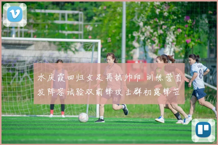 水庆霞回归女足再执帅印 训练营首发阵容试验双前锋攻击群初露锋芒