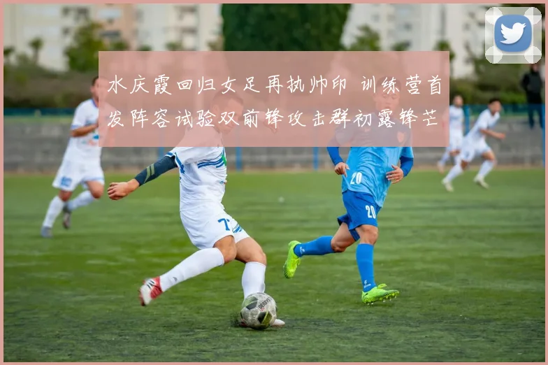 水庆霞回归女足再执帅印 训练营首发阵容试验双前锋攻击群初露锋芒