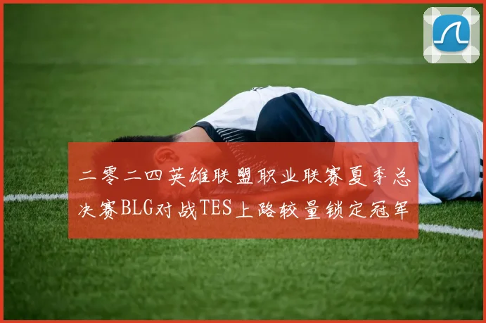 二零二四英雄联盟职业联赛夏季总决赛BLG对战TES上路较量锁定冠军格局