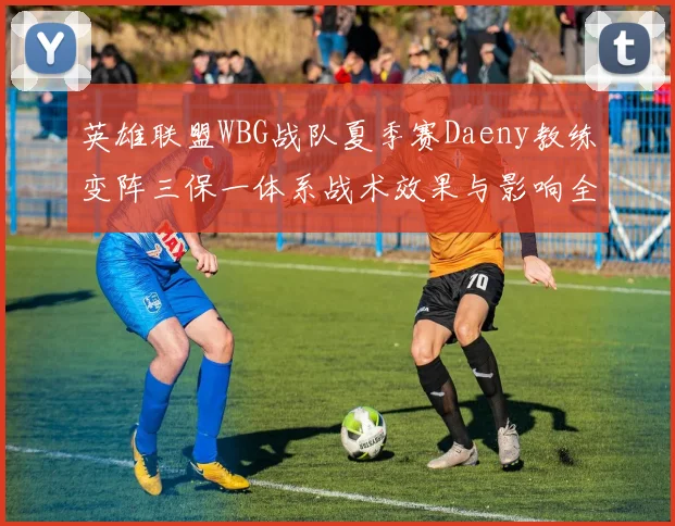 英雄联盟WBG战队夏季赛Daeny教练变阵三保一体系战术效果与影响全面解析