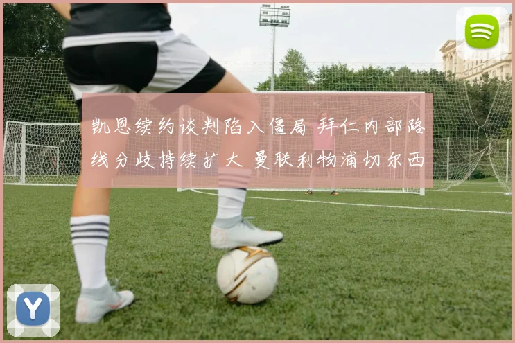 凯恩续约谈判陷入僵局 拜仁内部路线分歧持续扩大 曼联利物浦切尔西等英超豪门环伺欲抢人