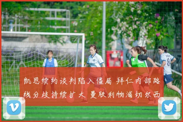 凯恩续约谈判陷入僵局 拜仁内部路线分歧持续扩大 曼联利物浦切尔西等英超豪门环伺欲抢人