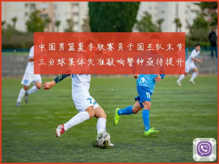 中国男篮夏季联赛负于国王队末节三分球集体失准敲响警钟亟待提升
