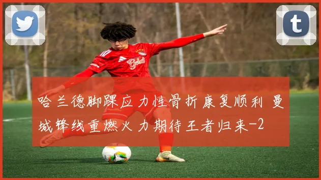 哈兰德脚踝应力性骨折康复顺利 曼城锋线重燃火力期待王者归来