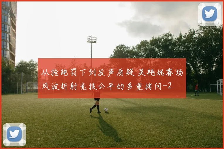 从抢跑罚下到发声质疑 吴艳妮赛场风波折射竞技公平的多重拷问