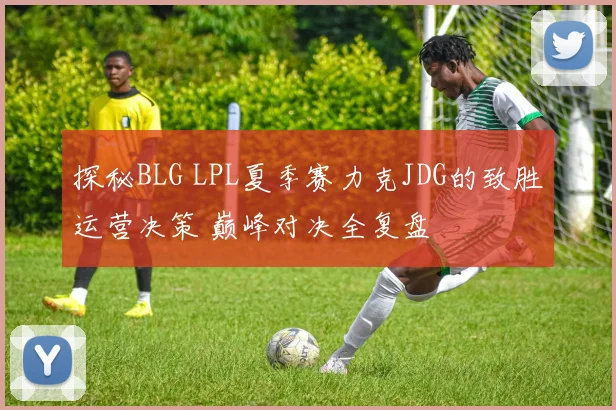 探秘BLG LPL夏季赛力克JDG的致胜运营决策 巅峰对决全复盘