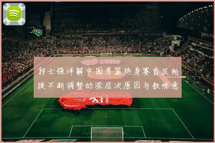郭士强详解中国男篮热身赛首发轮换不断调整的深层次原因与教练意图