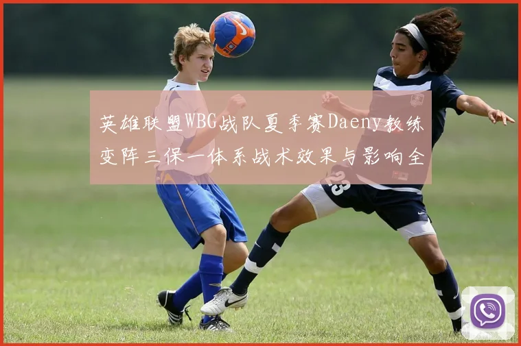 英雄联盟WBG战队夏季赛Daeny教练变阵三保一体系战术效果与影响全面解析