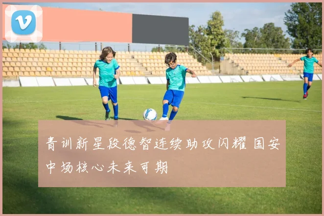 青训新星段德智连续助攻闪耀 国安中场核心未来可期