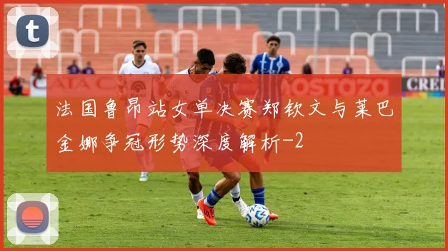 法国鲁昂站女单决赛郑钦文与莱巴金娜争冠形势深度解析