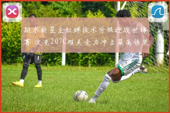 跳水新星全红婵技术升级迎战世锦赛 攻克207C难关全力冲击最高领奖台