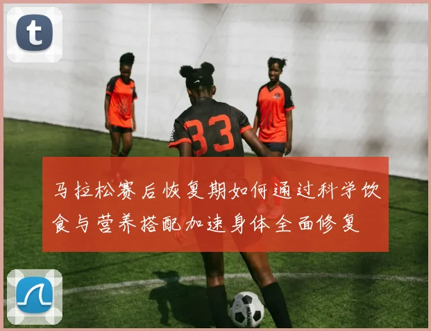 马拉松赛后恢复期如何通过科学饮食与营养搭配加速身体全面修复