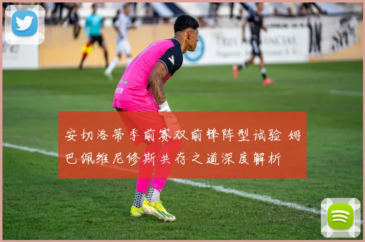 安切洛蒂季前赛双前锋阵型试验 姆巴佩维尼修斯共存之道深度解析