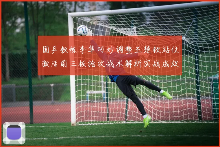 国乒教练李隼巧妙调整王楚钦站位激活前三板抢攻战术解析实战成效