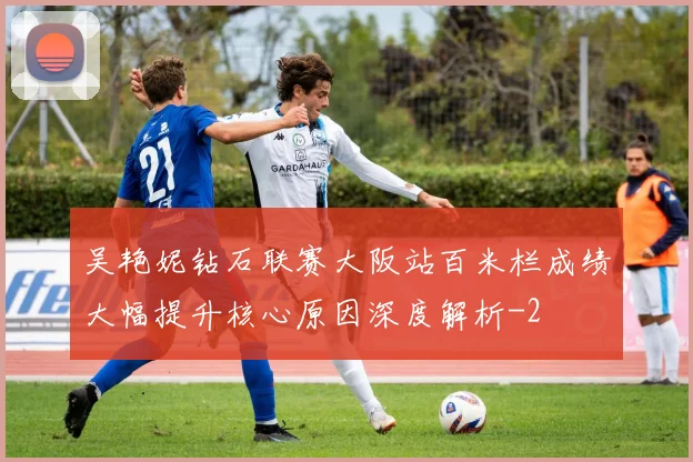 吴艳妮钻石联赛大阪站百米栏成绩大幅提升核心原因深度解析